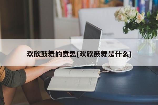 欢欣鼓舞的意思(欢欣鼓舞是什么)