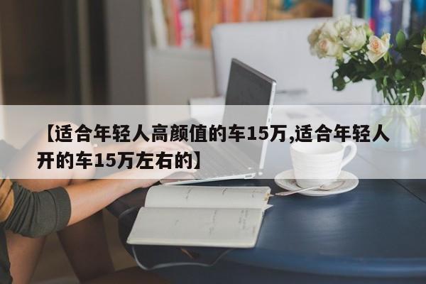 【适合年轻人高颜值的车15万,适合年轻人开的车15万左右的】