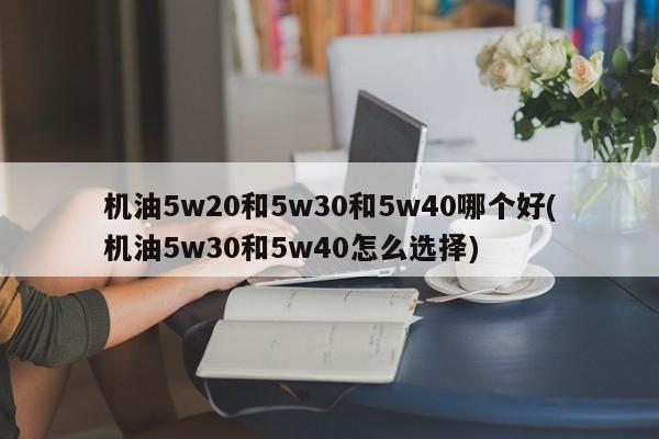机油5w20和5w30和5w40哪个好(机油5w30和5w40怎么选择)
