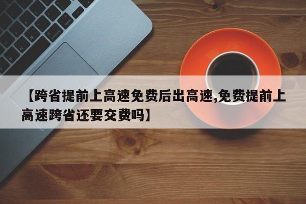 【跨省提前上高速免费后出高速,免费提前上高速跨省还要交费吗】