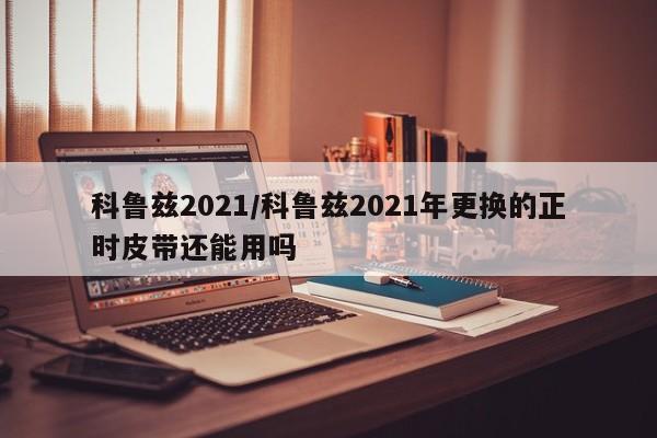科鲁兹2021/科鲁兹2021年更换的正时皮带还能用吗