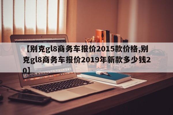 【别克gl8商务车报价2015款价格,别克gl8商务车报价2019年新款多少钱20】