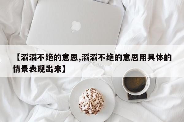 【滔滔不绝的意思,滔滔不绝的意思用具体的情景表现出来】