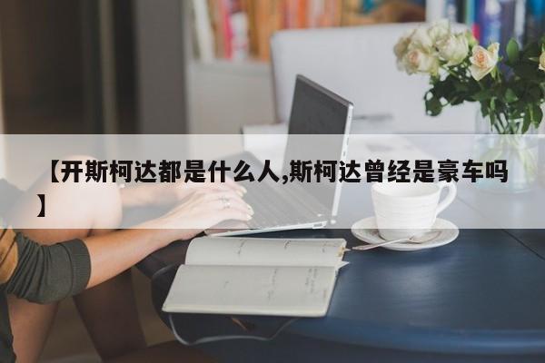 【开斯柯达都是什么人,斯柯达曾经是豪车吗】