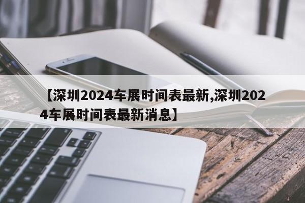 【深圳2024车展时间表最新,深圳2024车展时间表最新消息】