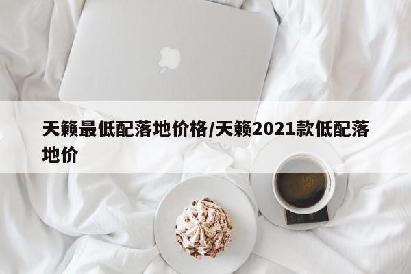 天籁最低配落地价格/天籁2021款低配落地价