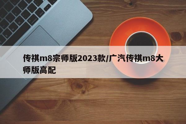传祺m8宗师版2023款/广汽传祺m8大师版高配