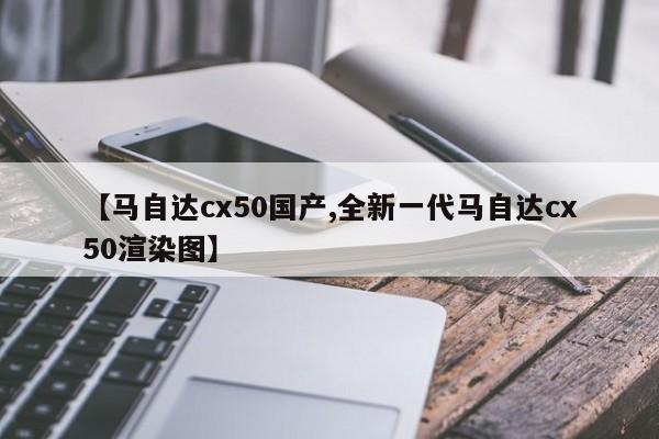 【马自达cx50国产,全新一代马自达cx50渲染图】