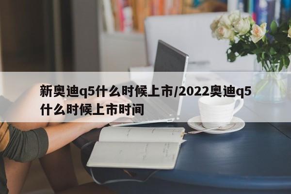 新奥迪q5什么时候上市/2022奥迪q5什么时候上市时间