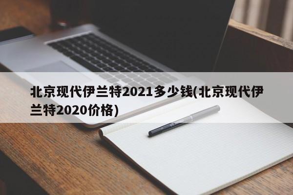 北京现代伊兰特2021多少钱(北京现代伊兰特2020价格)