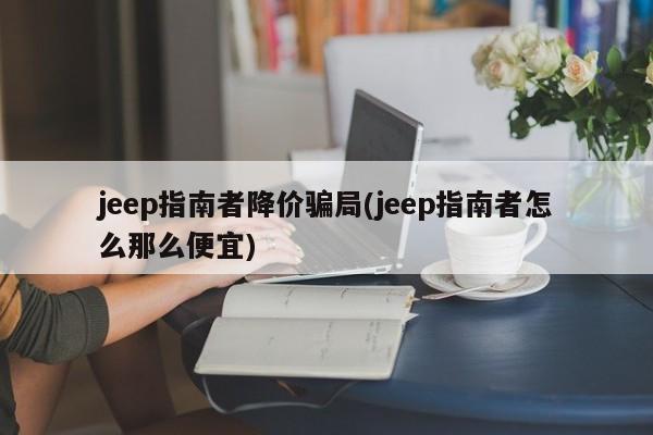 jeep指南者降价骗局(jeep指南者怎么那么便宜)