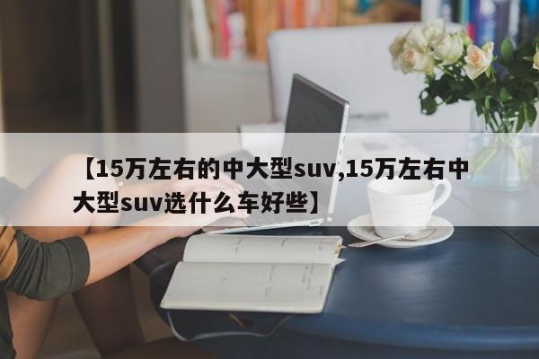 【15万左右的中大型suv,15万左右中大型suv选什么车好些】