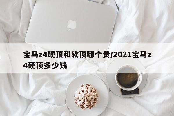 宝马z4硬顶和软顶哪个贵/2021宝马z4硬顶多少钱