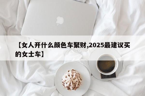【女人开什么颜色车聚财,2025最建议买的女士车】