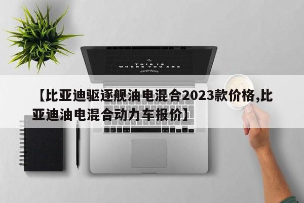 【比亚迪驱逐舰油电混合2023款价格,比亚迪油电混合动力车报价】