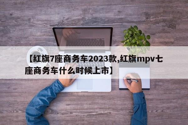【红旗7座商务车2023款,红旗mpv七座商务车什么时候上市】