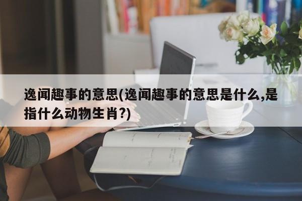逸闻趣事的意思(逸闻趣事的意思是什么,是指什么动物生肖?)