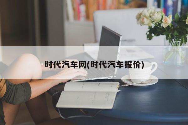 时代汽车网(时代汽车报价)