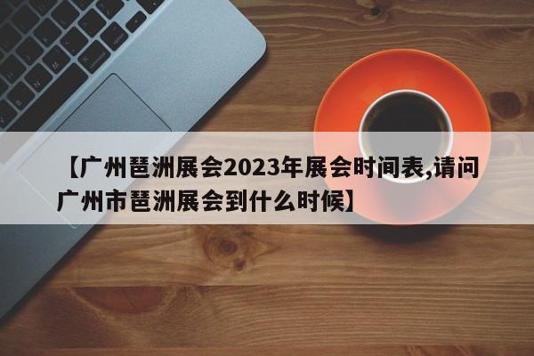 【广州琶洲展会2023年展会时间表,请问广州市琶洲展会到什么时候】