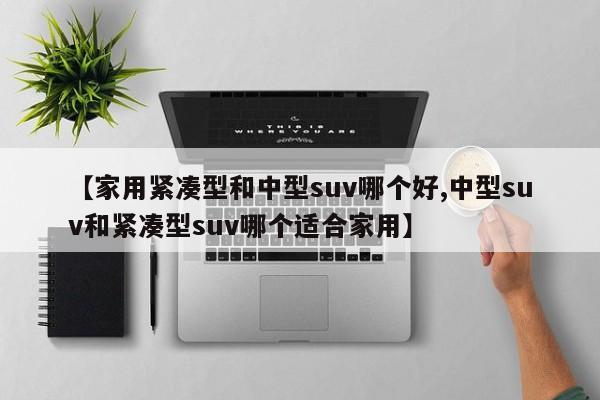 【家用紧凑型和中型suv哪个好,中型suv和紧凑型suv哪个适合家用】